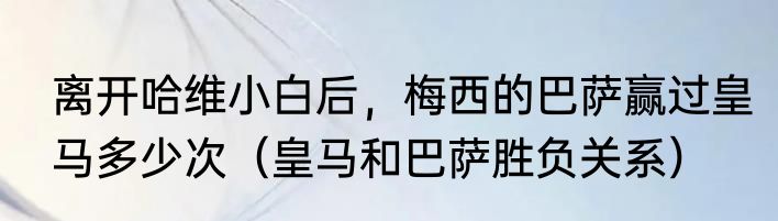 离开哈维小白后，梅西的巴萨赢过皇马多少次（皇马和巴萨胜负关系）