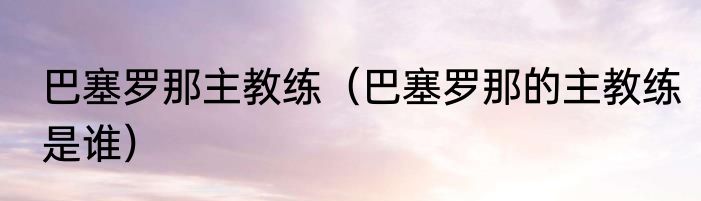巴塞罗那主教练（巴塞罗那的主教练是谁）