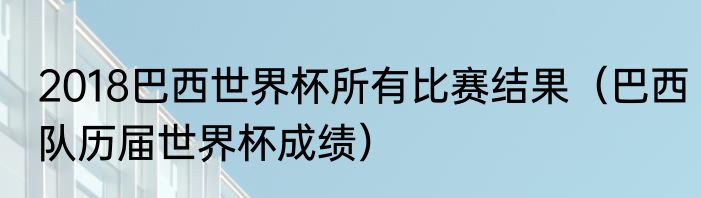 2018巴西世界杯所有比赛结果（巴西队历届世界杯成绩）