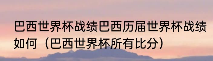 巴西世界杯战绩巴西历届世界杯战绩如何（巴西世界杯所有比分）