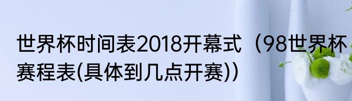 世界杯时间表2018开幕式（98世界杯赛程表(具体到几点开赛)）