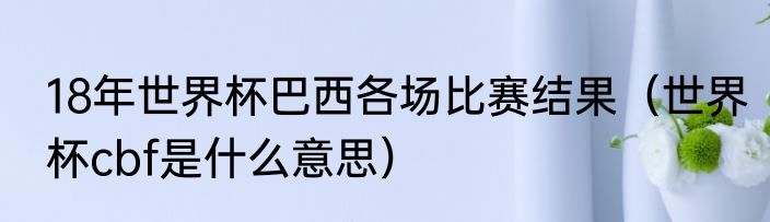 18年世界杯巴西各场比赛结果（世界杯cbf是什么意思）