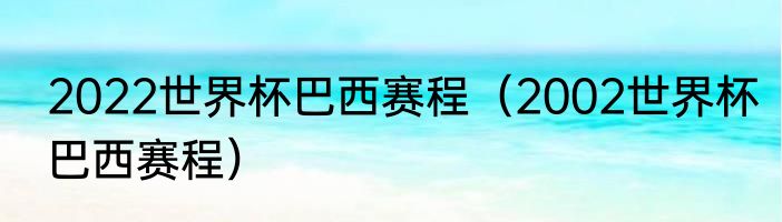 2022世界杯巴西赛程（2002世界杯巴西赛程）