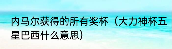 内马尔获得的所有奖杯（大力神杯五星巴西什么意思）