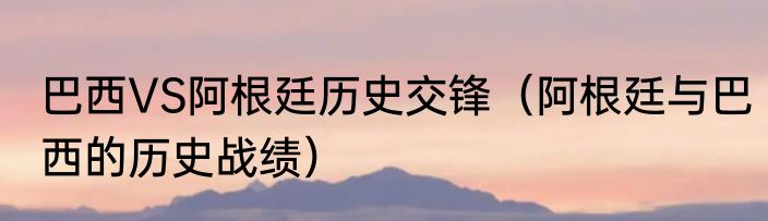巴西VS阿根廷历史交锋（阿根廷与巴西的历史战绩）