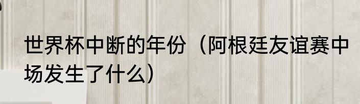 世界杯中断的年份（阿根廷友谊赛中场发生了什么）