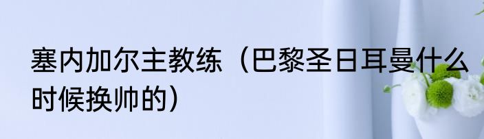 塞内加尔主教练（巴黎圣日耳曼什么时候换帅的）