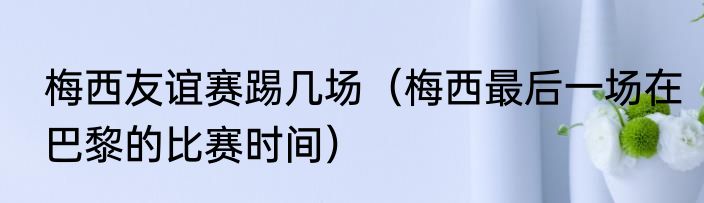 梅西友谊赛踢几场（梅西最后一场在巴黎的比赛时间）