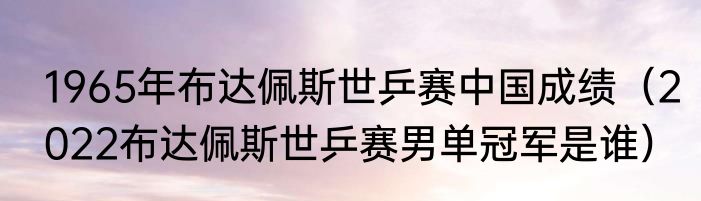 1965年布达佩斯世乒赛中国成绩（2022布达佩斯世乒赛男单冠军是谁）