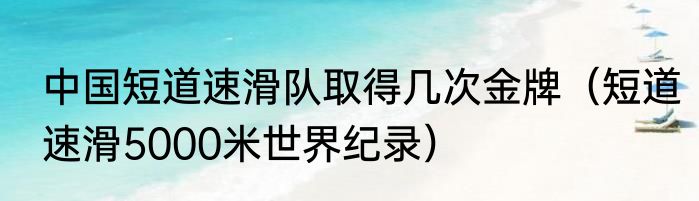 中国短道速滑队取得几次金牌（短道速滑5000米世界纪录）