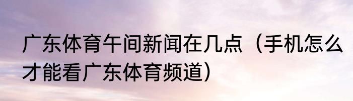 广东体育午间新闻在几点（手机怎么才能看广东体育频道）