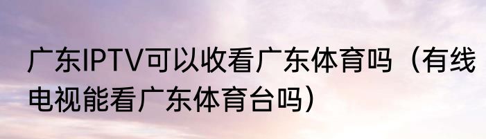 广东IPTV可以收看广东体育吗（有线电视能看广东体育台吗）