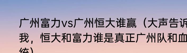 广州富力vs广州恒大谁赢（大声告诉我，恒大和富力谁是真正广州队和血统）