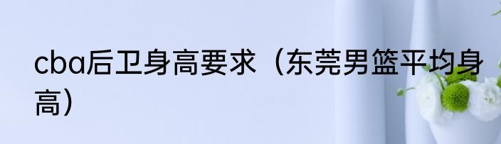 cba后卫身高要求（东莞男篮平均身高）