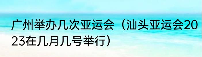 广州举办几次亚运会（汕头亚运会2023在几月几号举行）