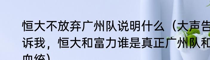 恒大不放弃广州队说明什么（大声告诉我，恒大和富力谁是真正广州队和血统）