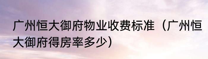 广州恒大御府物业收费标准（广州恒大御府得房率多少）
