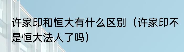 许家印和恒大有什么区别（许家印不是恒大法人了吗）