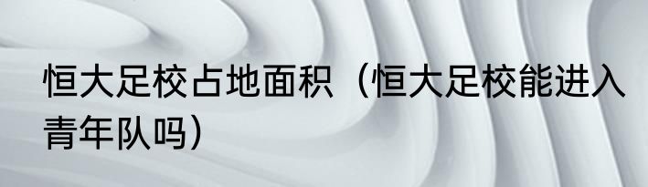 恒大足校占地面积（恒大足校能进入青年队吗）