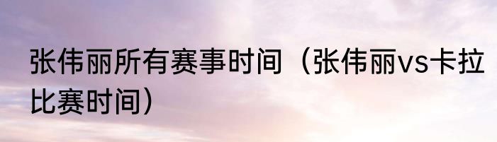 张伟丽所有赛事时间（张伟丽vs卡拉比赛时间）