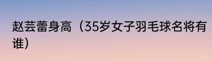 赵芸蕾身高（35岁女子羽毛球名将有谁）