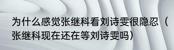 为什么感觉张继科看刘诗雯很隐忍（张继科现在还在等刘诗雯吗）