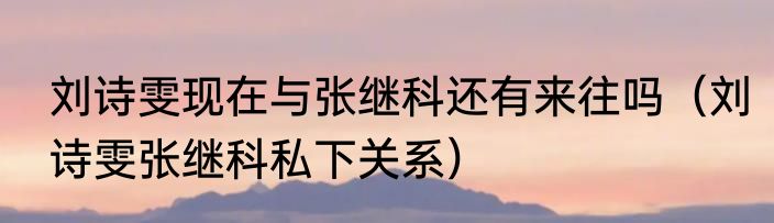 刘诗雯现在与张继科还有来往吗（刘诗雯张继科私下关系）