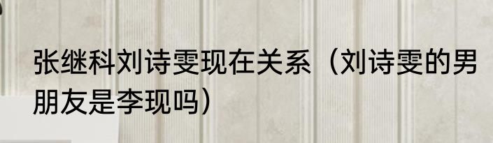 张继科刘诗雯现在关系（刘诗雯的男朋友是李现吗）
