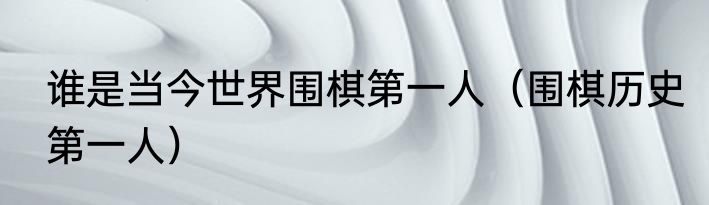 谁是当今世界围棋第一人（围棋历史第一人）