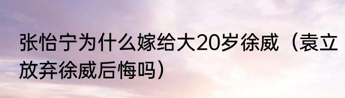 张怡宁为什么嫁给大20岁徐威（袁立放弃徐威后悔吗）