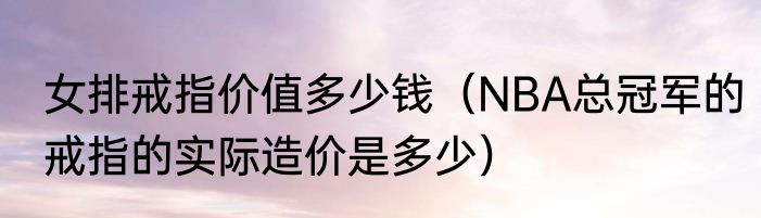 女排戒指价值多少钱（NBA总冠军的戒指的实际造价是多少）