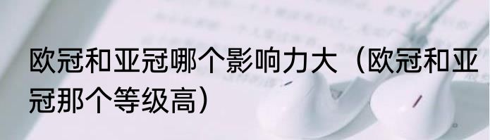 欧冠和亚冠哪个影响力大（欧冠和亚冠那个等级高）