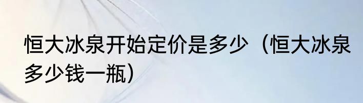 恒大冰泉开始定价是多少（恒大冰泉多少钱一瓶）