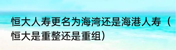 恒大人寿更名为海湾还是海港人寿（恒大是重整还是重组）