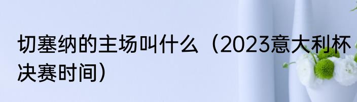 切塞纳的主场叫什么（2023意大利杯决赛时间）