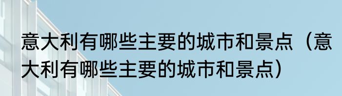 意大利有哪些主要的城市和景点（意大利有哪些主要的城市和景点）