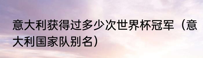 意大利获得过多少次世界杯冠军（意大利国家队别名）