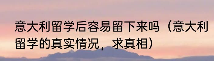 意大利留学后容易留下来吗（意大利留学的真实情况，求真相）