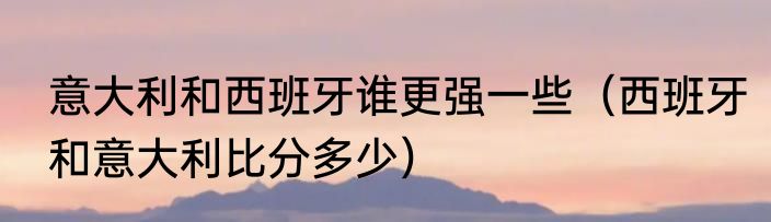 意大利和西班牙谁更强一些（西班牙和意大利比分多少）