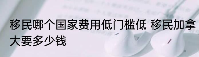 移民哪个国家费用低门槛低 移民加拿大要多少钱