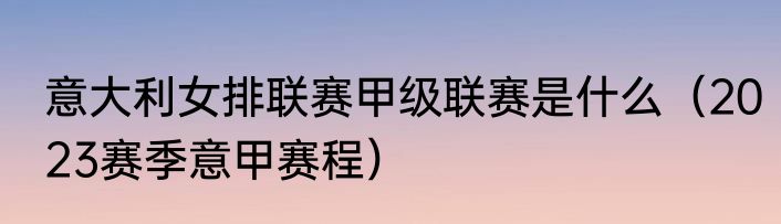 意大利女排联赛甲级联赛是什么（2023赛季意甲赛程）