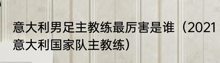 意大利男足主教练最厉害是谁（2021意大利国家队主教练）