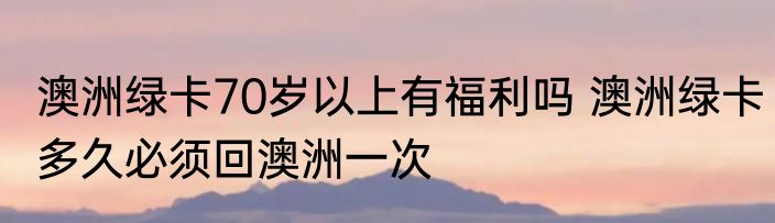 澳洲绿卡70岁以上有福利吗 澳洲绿卡多久必须回澳洲一次