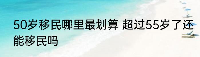 50岁移民哪里最划算 超过55岁了还能移民吗
