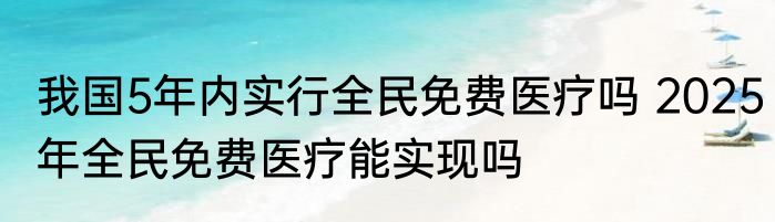 我国5年内实行全民免费医疗吗 2025年全民免费医疗能实现吗
