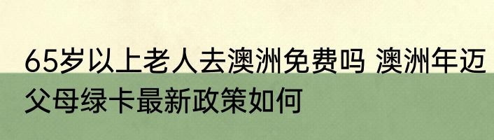 65岁以上老人去澳洲免费吗 澳洲年迈父母绿卡最新政策如何