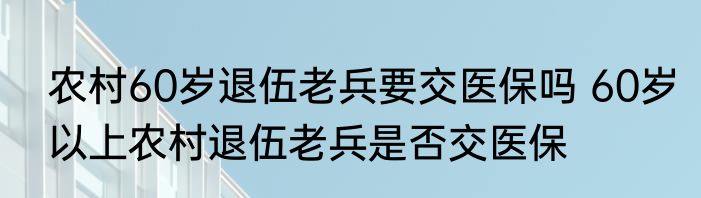 农村60岁退伍老兵要交医保吗 60岁以上农村退伍老兵是否交医保
