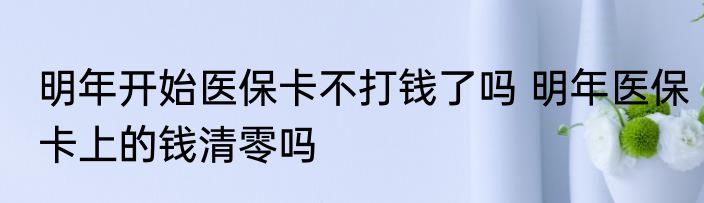 明年开始医保卡不打钱了吗 明年医保卡上的钱清零吗