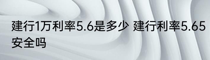 建行1万利率5.6是多少 建行利率5.65安全吗