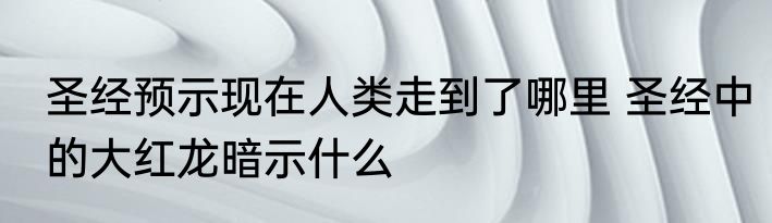 圣经预示现在人类走到了哪里 圣经中的大红龙暗示什么
